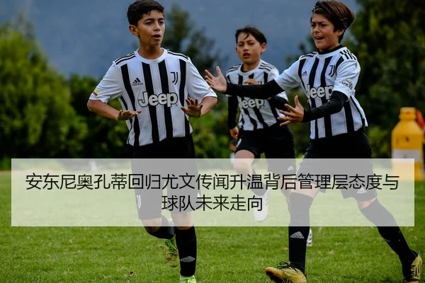 安东尼奥孔蒂回归尤文传闻升温背后管理层态度与球队未来走向